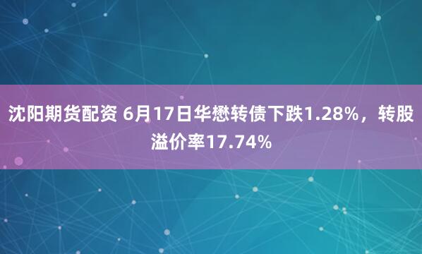 沈阳期货配资 6月17日华懋转债下跌1.28%，转股溢价率17.74%