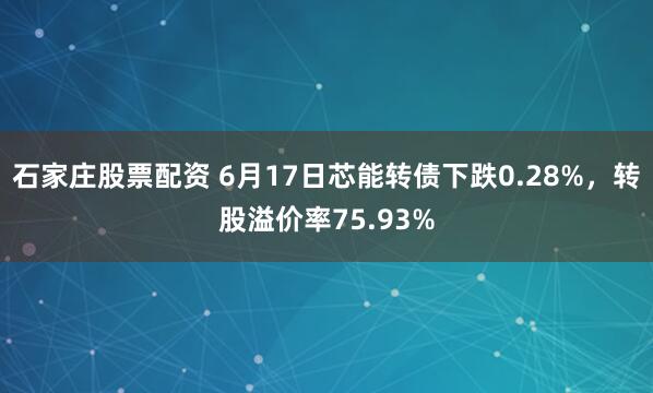 石家庄股票配资 6月17日芯能转债下跌0.28%，转股溢价率75.93%