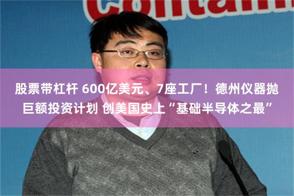 股票带杠杆 600亿美元、7座工厂！德州仪器抛巨额投资计划 创美国史上“基础半导体之最”