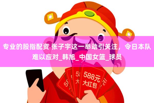 专业的股指配资 张子宇这一举动引关注，令日本队难以应对_韩旭_中国女篮_球员