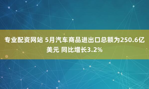专业配资网站 5月汽车商品进出口总额为250.6亿美元 同比增长3.2%