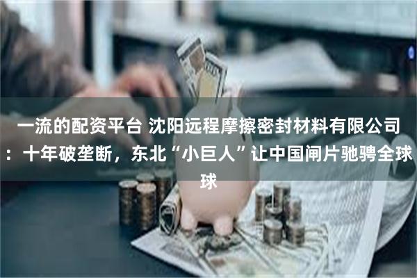 一流的配资平台 沈阳远程摩擦密封材料有限公司：十年破垄断，东北“小巨人”让中国闸片驰骋全球