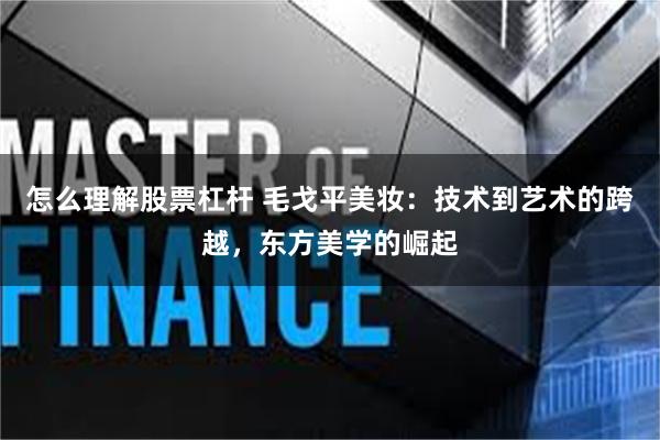 怎么理解股票杠杆 毛戈平美妆：技术到艺术的跨越，东方美学的崛起
